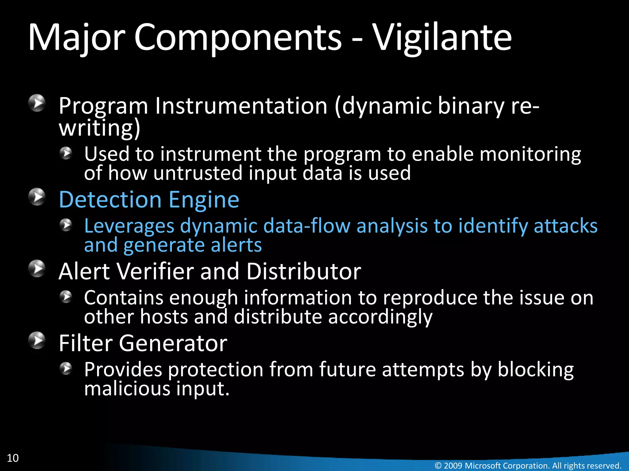 Major Components - Vigilante
      Program Instrumentation (dynamic binary re-
      writing)
        Used to instrument the program to enable monitoring
        of how untrusted input data is used
      Detection Engine
        Leverages dynamic data-flow analysis to identify attacks
        and generate alerts
      Alert Verifier and Distributor
        Contains enough information to reproduce the issue on
        other hosts and distribute accordingly
      Filter Generator
        Provides protection from future attempts by blocking
        malicious input.

10
                                              © 2009 Microsoft Corporation. All rights reserved.
 