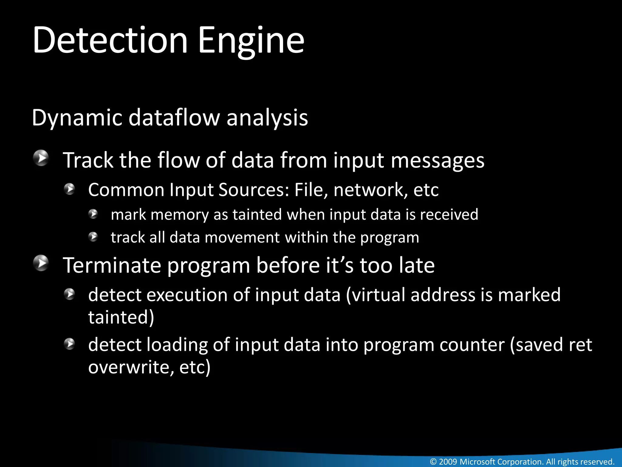 Detection Engine
Dynamic dataflow analysis
  Track the flow of data from input messages
     Common Input Sources: File, network, etc
       mark memory as tainted when input data is received
       track all data movement within the program
  Terminate program before it’s too late
     detect execution of input data (virtual address is marked
     tainted)
     detect loading of input data into program counter (saved ret
     overwrite, etc)



                                                  © 2009 Microsoft Corporation. All rights reserved.
 