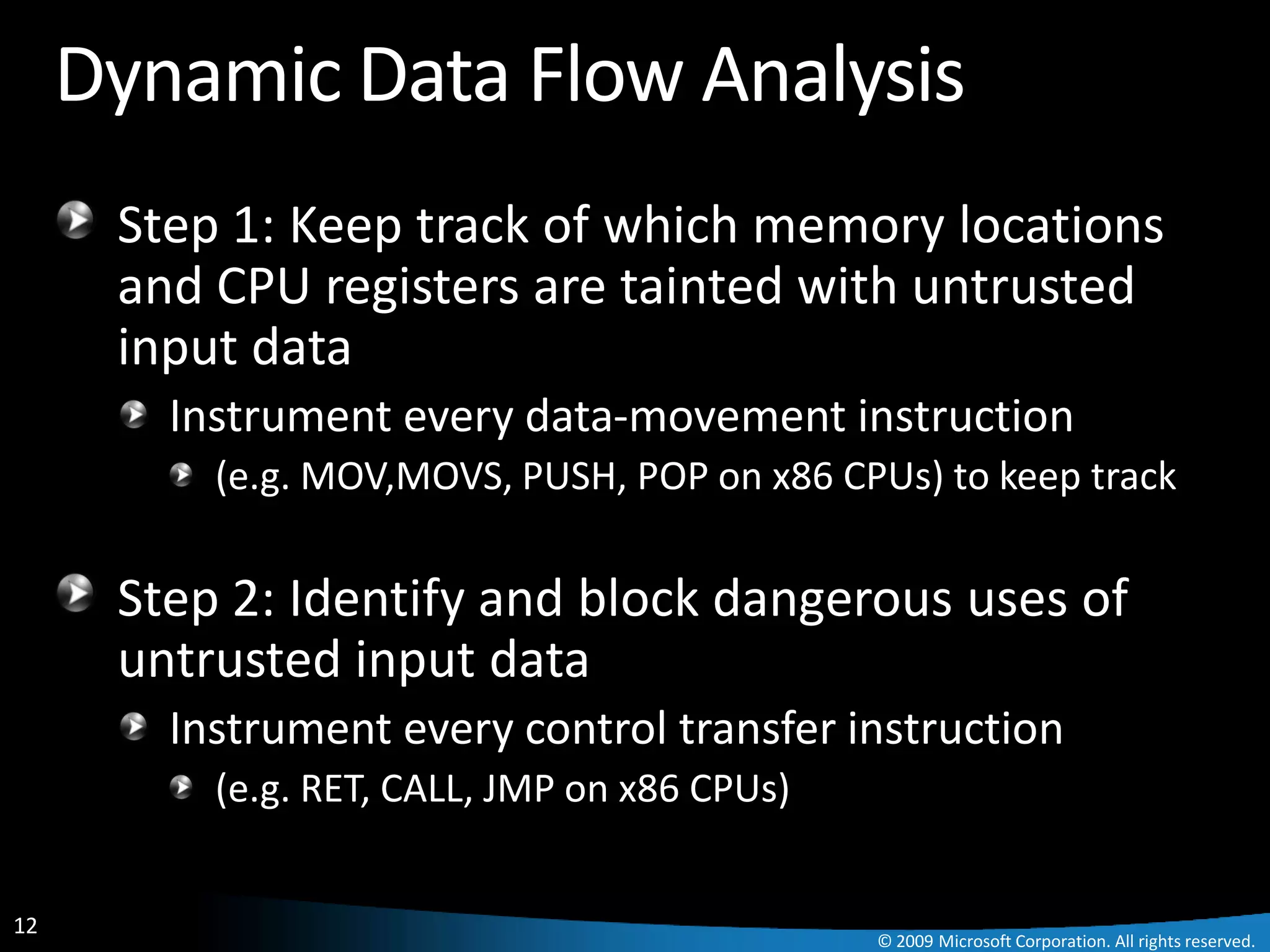 Dynamic Data Flow Analysis
      Step 1: Keep track of which memory locations
      and CPU registers are tainted with untrusted
      input data
        Instrument every data-movement instruction
          (e.g. MOV,MOVS, PUSH, POP on x86 CPUs) to keep track

      Step 2: Identify and block dangerous uses of
      untrusted input data
        Instrument every control transfer instruction
          (e.g. RET, CALL, JMP on x86 CPUs)


12
                                              © 2009 Microsoft Corporation. All rights reserved.
 
