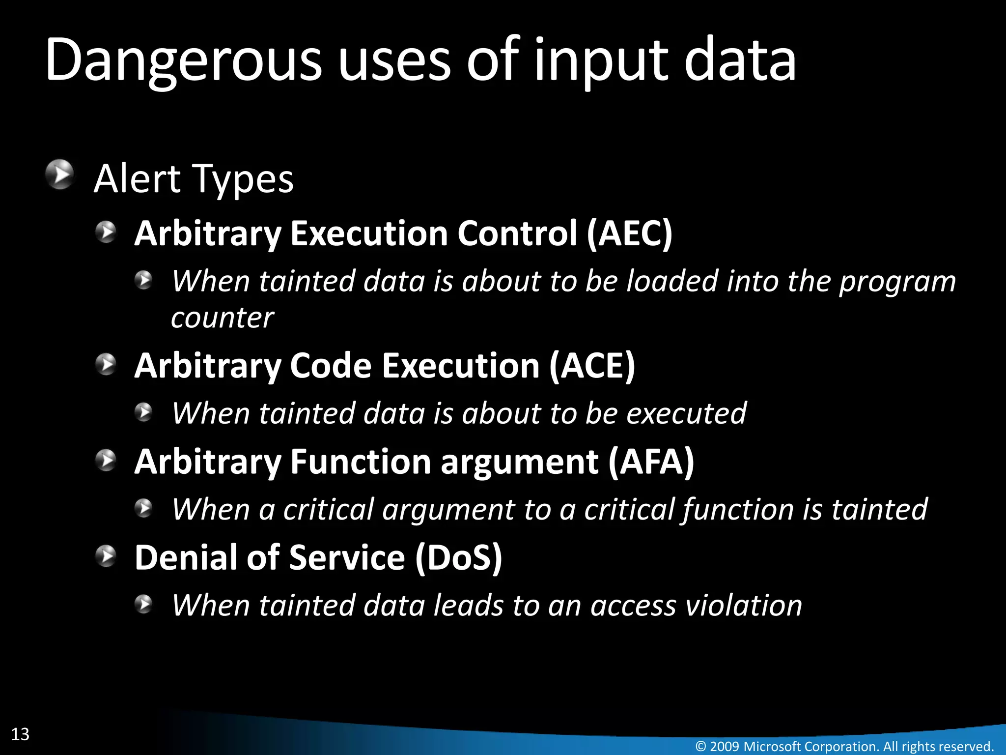 Dangerous uses of input data
      Alert Types
        Arbitrary Execution Control (AEC)
          When tainted data is about to be loaded into the program
          counter
        Arbitrary Code Execution (ACE)
          When tainted data is about to be executed
        Arbitrary Function argument (AFA)
          When a critical argument to a critical function is tainted
        Denial of Service (DoS)
          When tainted data leads to an access violation


13
                                                  © 2009 Microsoft Corporation. All rights reserved.
 