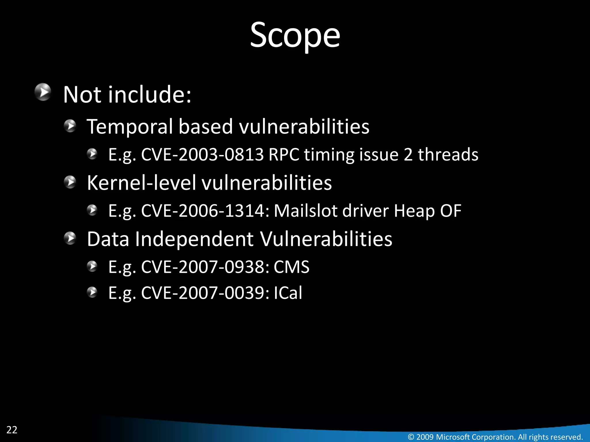 Scope
     Not include:
       Temporal based vulnerabilities
         E.g. CVE-2003-0813 RPC timing issue 2 threads
       Kernel-level vulnerabilities
         E.g. CVE-2006-1314: Mailslot driver Heap OF
       Data Independent Vulnerabilities
         E.g. CVE-2007-0938: CMS
         E.g. CVE-2007-0039: ICal




22
                                             © 2009 Microsoft Corporation. All rights reserved.
 