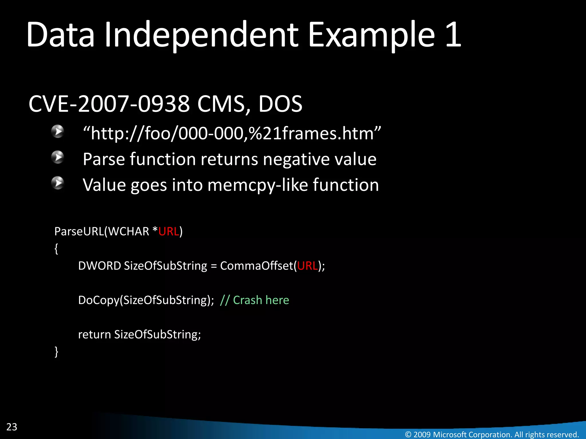 Data Independent Example 1
     CVE-2007-0938 CMS, DOS
           “http://foo/000-000,%21frames.htm”
           Parse function returns negative value
           Value goes into memcpy-like function

       ParseURL(WCHAR *URL)
       {
           DWORD SizeOfSubString = CommaOffset(URL);

           DoCopy(SizeOfSubString); // Crash here

           return SizeOfSubString;
       }




23
                                                       © 2009 Microsoft Corporation. All rights reserved.
 