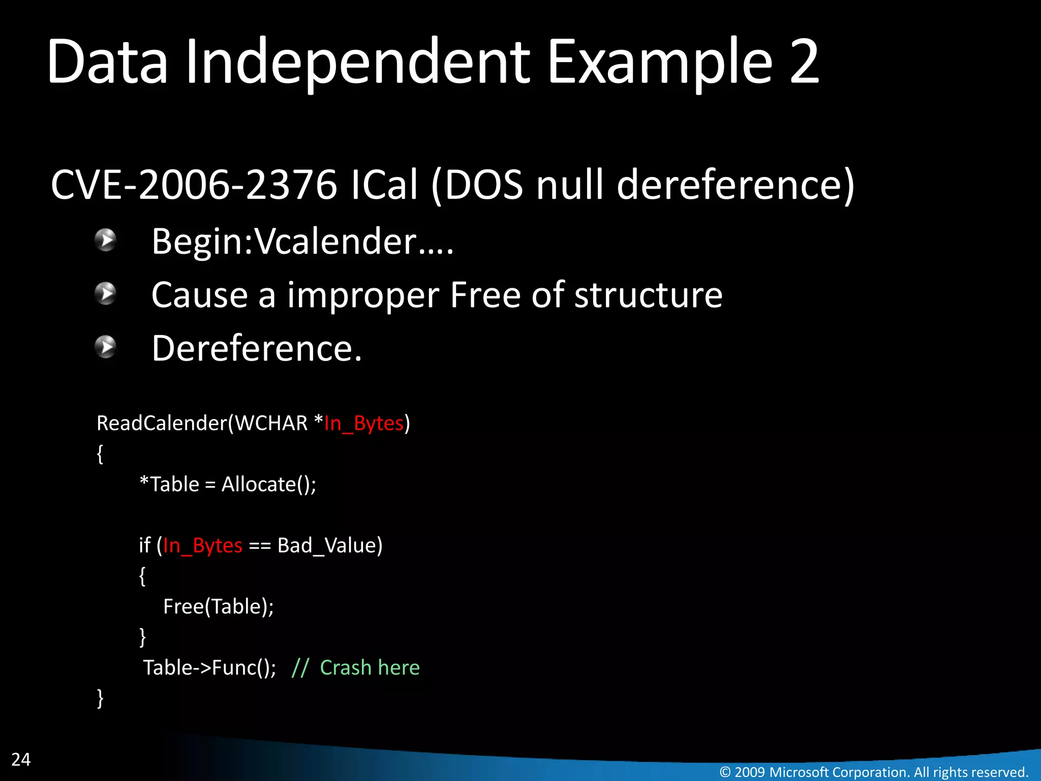 Data Independent Example 2
     CVE-2006-2376 ICal (DOS null dereference)
            Begin:Vcalender….
            Cause a improper Free of structure
            Dereference.
       ReadCalender(WCHAR *In_Bytes)
       {
           *Table = Allocate();

           if (In_Bytes == Bad_Value)
           {
               Free(Table);
           }
            Table->Func(); // Crash here
       }

24
                                             © 2009 Microsoft Corporation. All rights reserved.
 