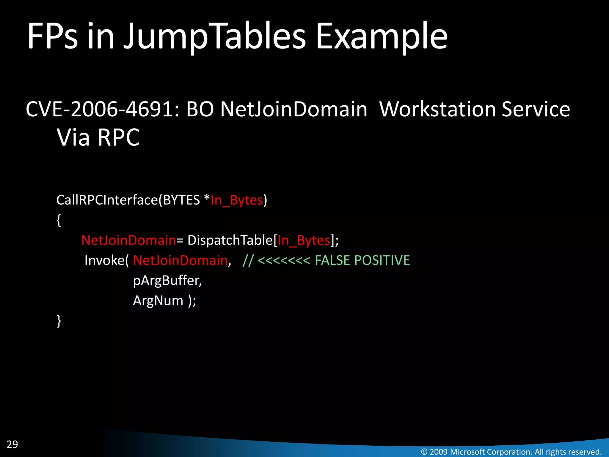 FPs in JumpTables Example
     CVE-2006-4691: BO NetJoinDomain Workstation Service
       Via RPC

       CallRPCInterface(BYTES *In_Bytes)
       {
           NetJoinDomain= DispatchTable[In_Bytes];
            Invoke( NetJoinDomain, // <<<<<<< FALSE POSITIVE
                    pArgBuffer,
                    ArgNum );
       }




29
                                                               © 2009 Microsoft Corporation. All rights reserved.
 