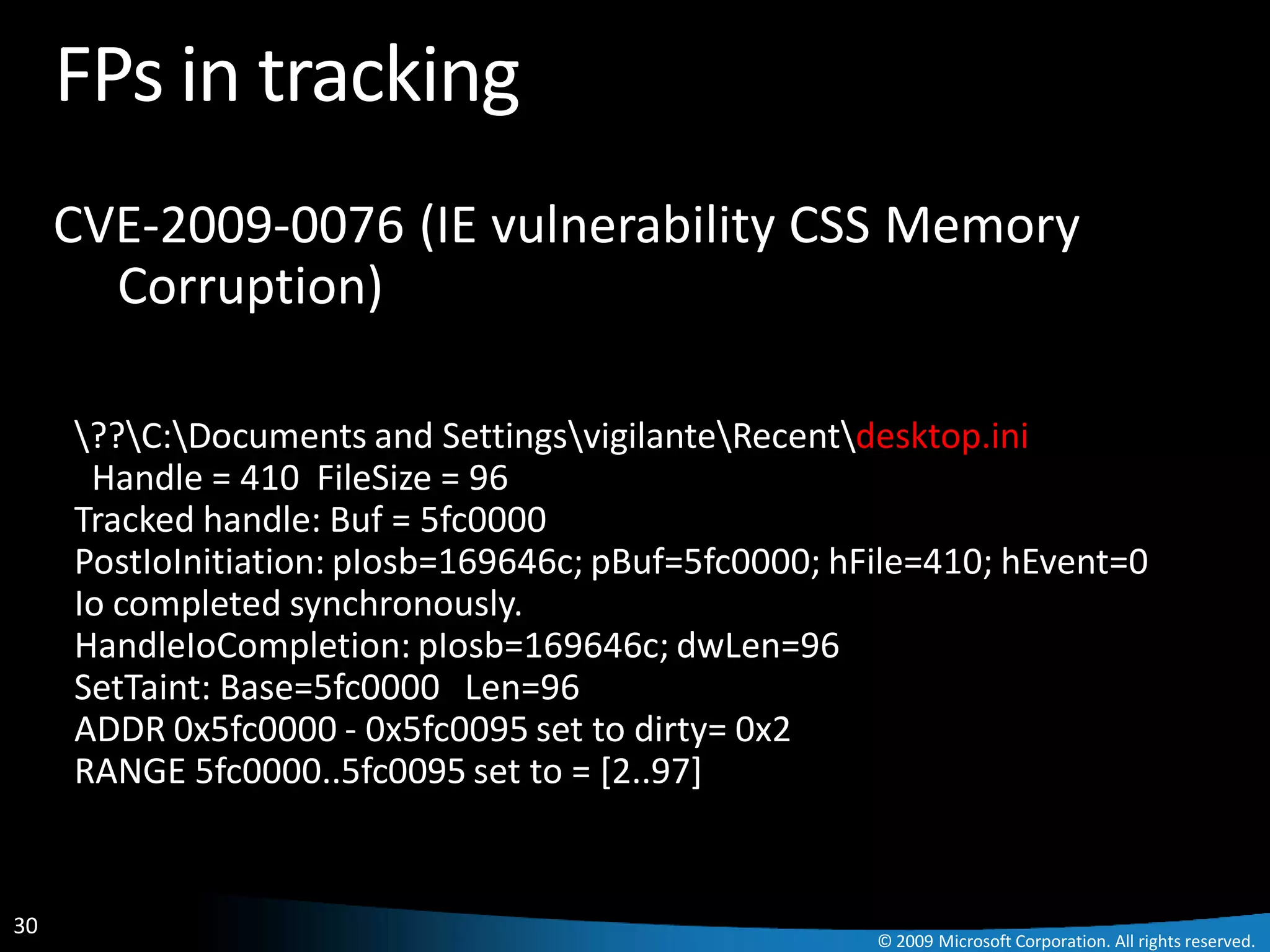 FPs in tracking
     CVE-2009-0076 (IE vulnerability CSS Memory
       Corruption)

     ??C:Documents and SettingsvigilanteRecentdesktop.ini
      Handle = 410 FileSize = 96
     Tracked handle: Buf = 5fc0000
     PostIoInitiation: pIosb=169646c; pBuf=5fc0000; hFile=410; hEvent=0
     Io completed synchronously.
     HandleIoCompletion: pIosb=169646c; dwLen=96
     SetTaint: Base=5fc0000 Len=96
     ADDR 0x5fc0000 - 0x5fc0095 set to dirty= 0x2
     RANGE 5fc0000..5fc0095 set to = [2..97]


30
                                                      © 2009 Microsoft Corporation. All rights reserved.
 