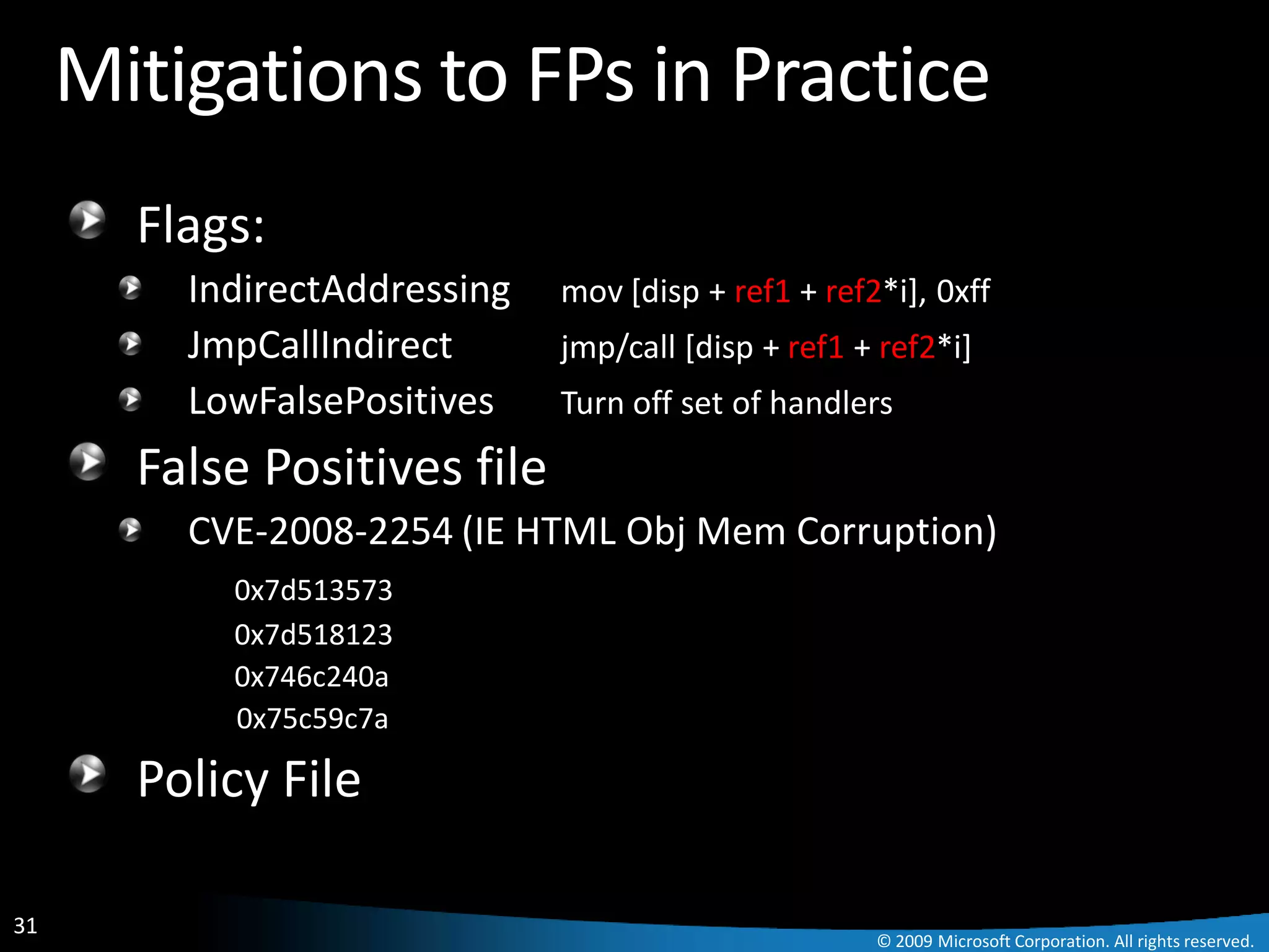 Mitigations to FPs in Practice
       Flags:
         IndirectAddressing   mov [disp + ref1 + ref2*i], 0xff
         JmpCallIndirect      jmp/call [disp + ref1 + ref2*i]
         LowFalsePositives    Turn off set of handlers

       False Positives file
         CVE-2008-2254 (IE HTML Obj Mem Corruption)
           0x7d513573
           0x7d518123
           0x746c240a
           0x75c59c7a

       Policy File

31
                                                     © 2009 Microsoft Corporation. All rights reserved.
 