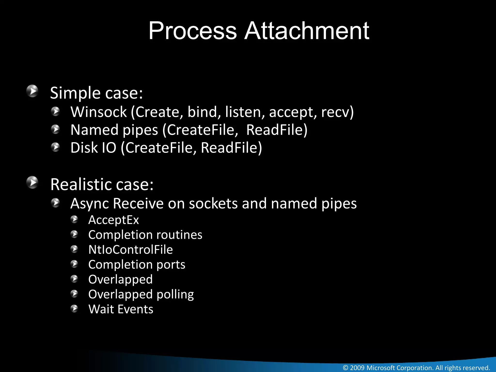 Process Attachment

Simple case:
  Winsock (Create, bind, listen, accept, recv)
  Named pipes (CreateFile, ReadFile)
  Disk IO (CreateFile, ReadFile)

Realistic case:
  Async Receive on sockets and named pipes
     AcceptEx
     Completion routines
     NtIoControlFile
     Completion ports
     Overlapped
     Overlapped polling
     Wait Events



                                            © 2009 Microsoft Corporation. All rights reserved.
 