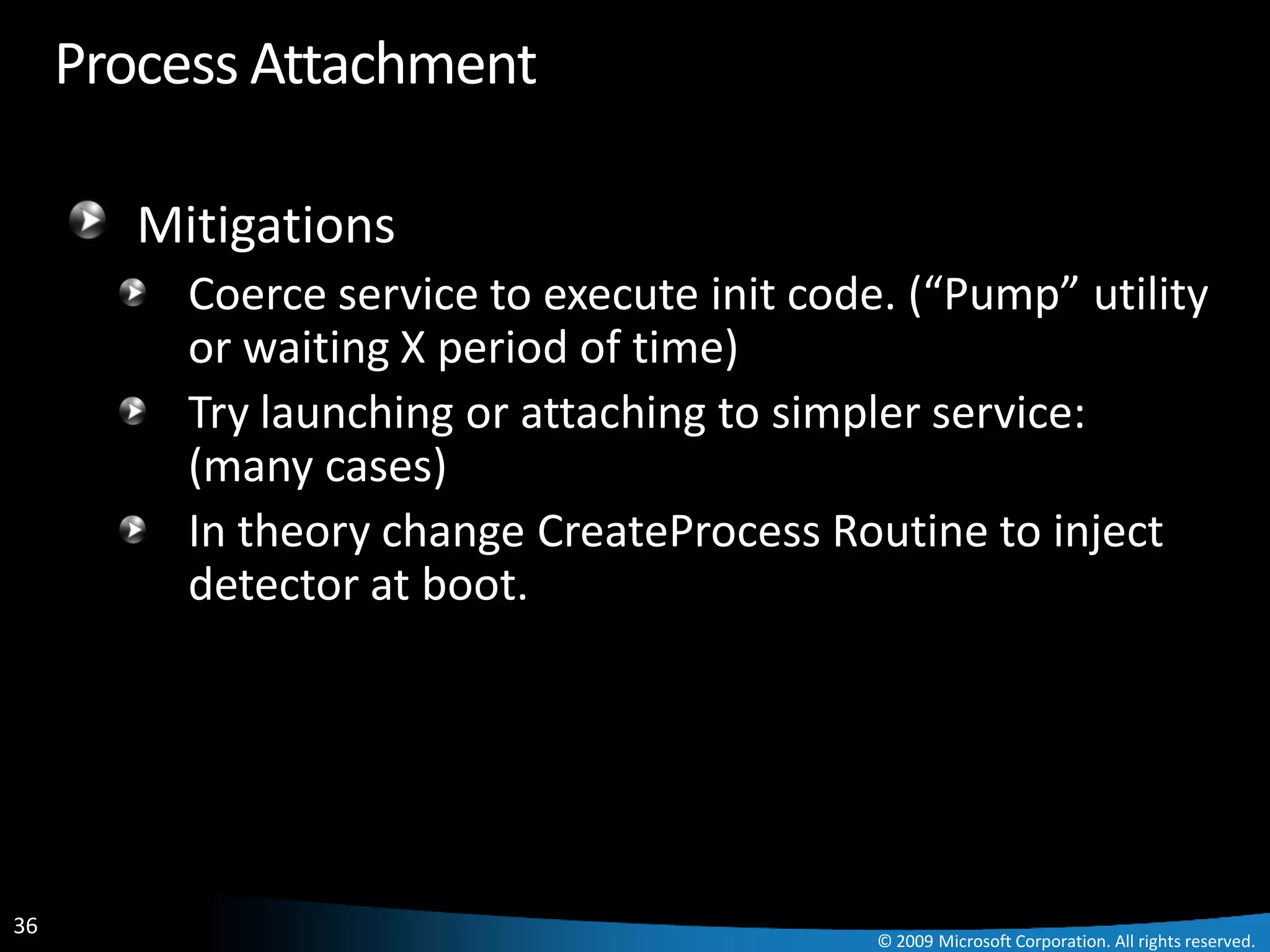 Process Attachment

        Mitigations
          Coerce service to execute init code. (“Pump” utility
          or waiting X period of time)
          Try launching or attaching to simpler service:
          (many cases)
          In theory change CreateProcess Routine to inject
          detector at boot.




36
                                             © 2009 Microsoft Corporation. All rights reserved.
 
