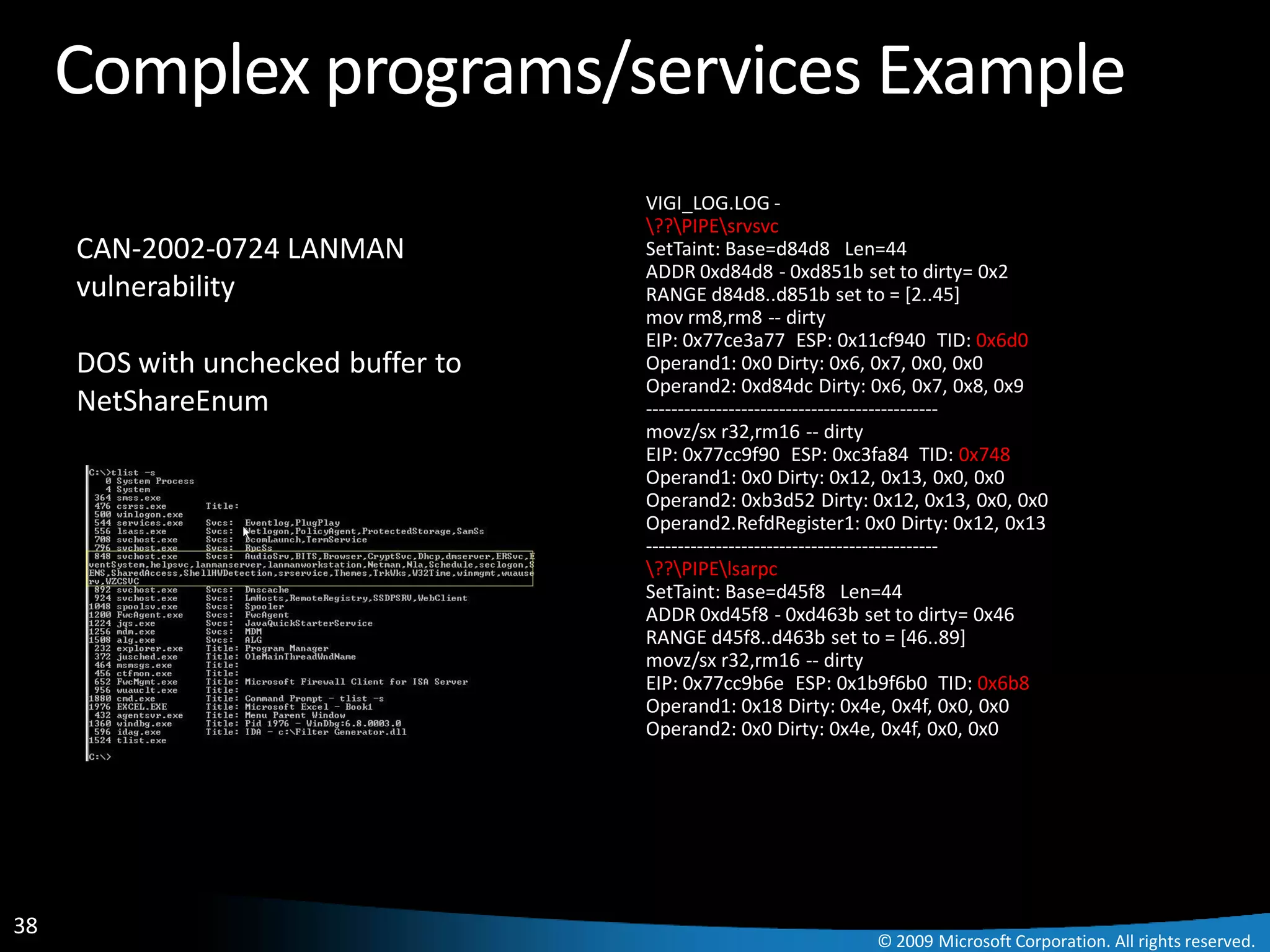 Complex programs/services Example
                                    VIGI_LOG.LOG -
                                    ??PIPEsrvsvc
     CAN-2002-0724 LANMAN           SetTaint: Base=d84d8 Len=44
                                    ADDR 0xd84d8 - 0xd851b set to dirty= 0x2
     vulnerability                  RANGE d84d8..d851b set to = [2..45]
                                    mov rm8,rm8 -- dirty
                                    EIP: 0x77ce3a77 ESP: 0x11cf940 TID: 0x6d0
     DOS with unchecked buffer to   Operand1: 0x0 Dirty: 0x6, 0x7, 0x0, 0x0
                                    Operand2: 0xd84dc Dirty: 0x6, 0x7, 0x8, 0x9
     NetShareEnum                   ----------------------------------------------
                                    movz/sx r32,rm16 -- dirty
                                    EIP: 0x77cc9f90 ESP: 0xc3fa84 TID: 0x748
                                    Operand1: 0x0 Dirty: 0x12, 0x13, 0x0, 0x0
                                    Operand2: 0xb3d52 Dirty: 0x12, 0x13, 0x0, 0x0
                                    Operand2.RefdRegister1: 0x0 Dirty: 0x12, 0x13
                                    ----------------------------------------------
                                    ??PIPElsarpc
                                    SetTaint: Base=d45f8 Len=44
                                    ADDR 0xd45f8 - 0xd463b set to dirty= 0x46
                                    RANGE d45f8..d463b set to = [46..89]
                                    movz/sx r32,rm16 -- dirty
                                    EIP: 0x77cc9b6e ESP: 0x1b9f6b0 TID: 0x6b8
                                    Operand1: 0x18 Dirty: 0x4e, 0x4f, 0x0, 0x0
                                    Operand2: 0x0 Dirty: 0x4e, 0x4f, 0x0, 0x0




38
                                                              © 2009 Microsoft Corporation. All rights reserved.
 