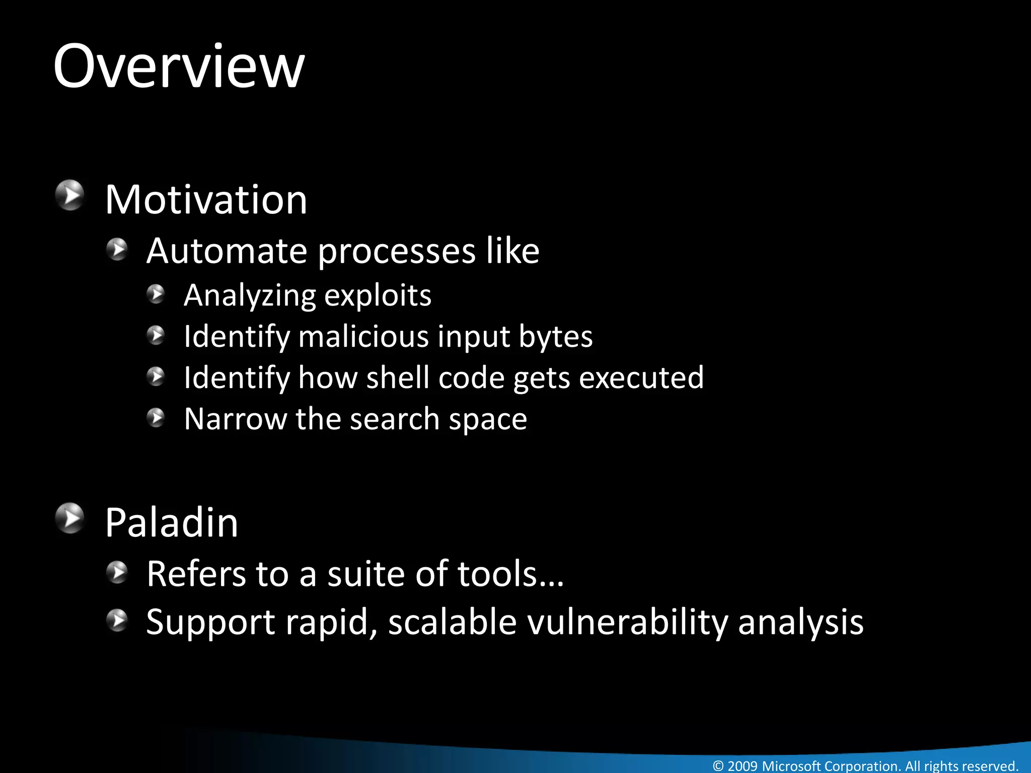 Overview
 Motivation
   Automate processes like
     Analyzing exploits
     Identify malicious input bytes
     Identify how shell code gets executed
     Narrow the search space


 Paladin
   Refers to a suite of tools…
   Support rapid, scalable vulnerability analysis


                                             © 2009 Microsoft Corporation. All rights reserved.
 
