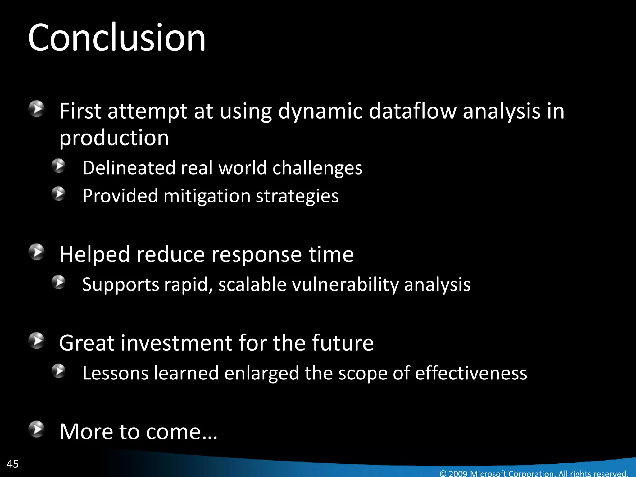 Conclusion
      First attempt at using dynamic dataflow analysis in
      production
        Delineated real world challenges
        Provided mitigation strategies

      Helped reduce response time
        Supports rapid, scalable vulnerability analysis

      Great investment for the future
        Lessons learned enlarged the scope of effectiveness

      More to come…
45
                                                   © 2009 Microsoft Corporation. All rights reserved.
 