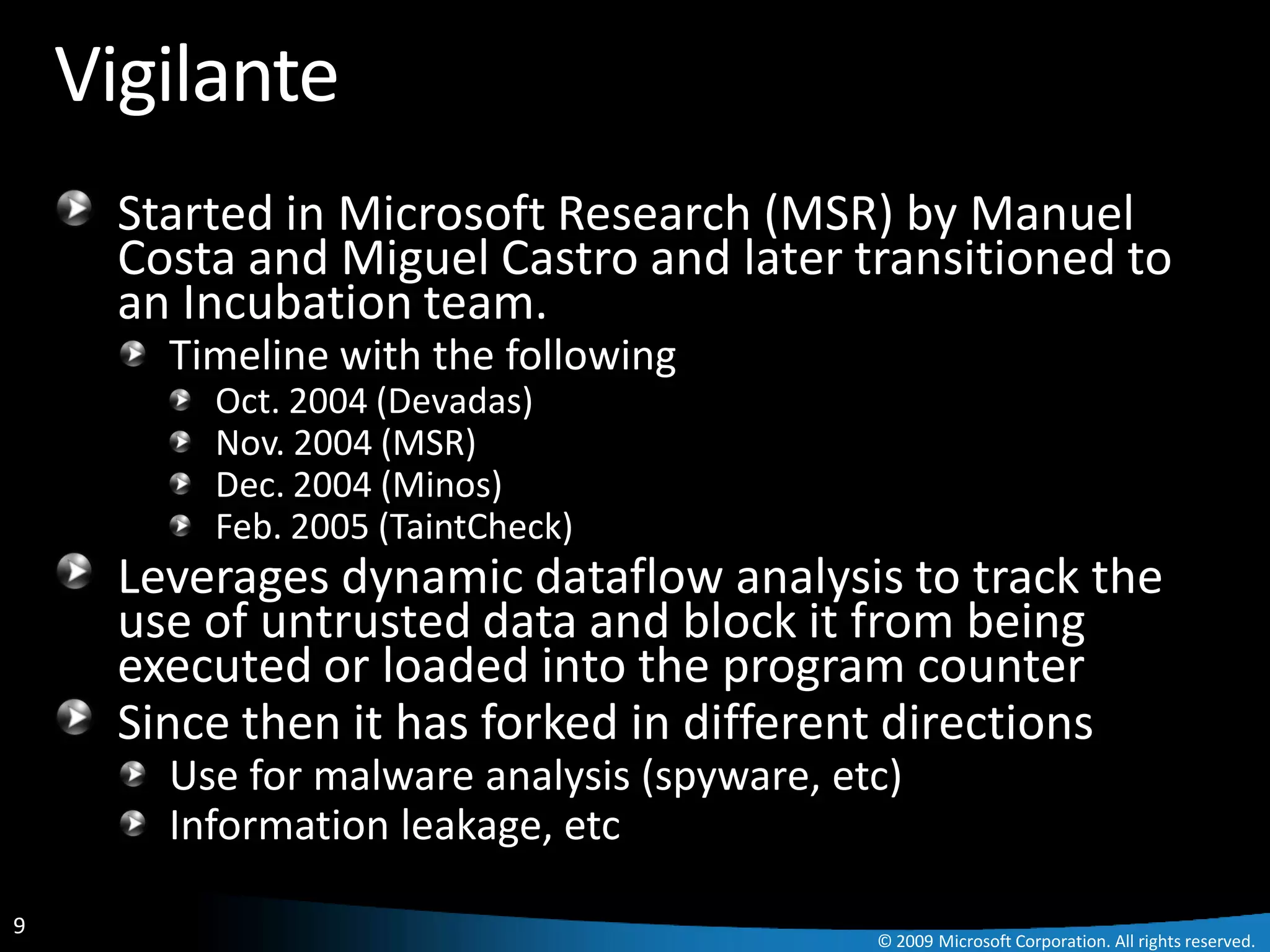 Vigilante
     Started in Microsoft Research (MSR) by Manuel
     Costa and Miguel Castro and later transitioned to
     an Incubation team.
       Timeline with the following
         Oct. 2004 (Devadas)
         Nov. 2004 (MSR)
         Dec. 2004 (Minos)
         Feb. 2005 (TaintCheck)
     Leverages dynamic dataflow analysis to track the
     use of untrusted data and block it from being
     executed or loaded into the program counter
     Since then it has forked in different directions
       Use for malware analysis (spyware, etc)
       Information leakage, etc

9
                                            © 2009 Microsoft Corporation. All rights reserved.
 