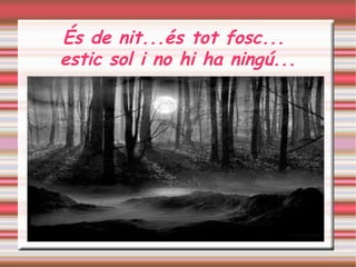 És de nit...és tot fosc... 
estic sol i no hi ha ningú...
 