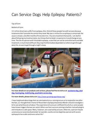 Can Service Dogs Help Epilepsy Patients?
Top of Form
Bottomof Form
3.5 millionAmericanssufferfromepilepsy.One-thirdof those people live withseizuresbecause
treatmentsdon’tprovide the control theyneed.Mycase is mildasfar as epilepsyisconcerned:the
cause is known,andaftermonthsof trial and error, I founda treatmentthatworks.I am dutiful
aboutfollowingmytreatmentplan,butIknow thatmy body’sresponse toitcouldchange at any
time.The life of a personwithintractable epilepsy,acase that can not be controlledwithavailable
treatment,ismuchmore difficult:theymayfindthemselvesdependentonotherstogetthrough
dailylife,oreventogetthrougha night’ssleep.
For more detailson our products and services,please feel free tovisitus at: assistance dog, ptsd
dog, hearingdog, mobilitydog, psychiatric service dog.
For more details,please visitus at: http://www.growingupguidepup.org/
I have longheardabout dogsthat can alertpatientstoa comingseizure ortorespondto one after
the fact, so I thoughtthatin honorof November’sEpilepsyAwarenessMonthIshouldinvestigate a
bitto see whattheyare all about.The experience of aseizure isdifferentforall of us:some people
have knowntriggersthatwe can avoid.Otherscanfeel aseizure comingonbefore itactuallybegins
and relocate toa safe space.Many, however,are surprisedbyseizures.Afterone,apersonmaybe
unconsciousorseverelydisoriented.SoIwonder,couldaservice doghelpapersonwithsevere
epilepsytolive asaferandmore active life?
 