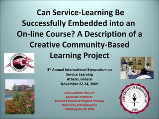 Can Service-Learning Be Successfully Embedded into an  On-line Course? A Description of a Creative Community-Based Learning Project Julie Gahimer HSD, PT Associate Professor  Krannert School of Physical Therapy University of Indianapolis Indianapolis, IN  USA 3 rd  Annual International Symposium on Service Learning Athens, Greece November 22-24, 2009 