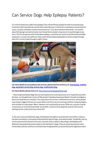 Can Service Dogs Help Epilepsy Patients?
3.5 millionAmericanssufferfromepilepsy.One-thirdof those people live withseizuresbecause
treatmentsdon’tprovide the control theyneed.Mycase is mildasfar as epilepsyisconcerned:the
cause is known,andaftermonthsof trial and error, I founda treatmentthatworks.I am dutiful
aboutfollowingmytreatmentplan,butIknow thatmy body’sresponse toitcouldchange at any
time.The life of a personwithintractable epilepsy,acase that can not be controlledwithavailable
treatment,ismuchmore difficult:theymayfindthemselvesdependentonotherstogetthrough
dailylife,oreventogetthrougha night’ssleep.
For more detailson our products and services,please feel free tovisitus at: hearingdog, mobility
dog, psychiatric service dog, veteran dog, medical alert dog.
For more details,please visitus at: http://www.growingupguidepup.org/
I have longheardaboutdogs that can alertpatientstoa comingseizure orto respondtoone after
the fact, so I thoughtthatin honorof November’sEpilepsyAwarenessMonthIshouldinvestigate a
bitto see whattheyare all about.The experience of aseizure isdifferentforall of us:some people
have knowntriggersthatwe can avoid.Otherscanfeel aseizure comingonbefore itactuallybegins
and relocate toa safe space.Many, however,are surprisedbyseizures.Afterone,apersonmaybe
unconsciousorseverelydisoriented.SoIwonder,couldaservice doghelpapersonwithsevere
epilepsytolive asaferandmore active life?
In the case of seizure detectiondogs,the EpilepsyFoundationcautionsthatmuchof the evidence
has beenanecdotal,inconsistentandlackedthe rigorof large,controlledstudies.Thankfully,thereis
continuedresearchinterestinthisarea.Journalssuchas Seizure, Neurology, andEpilepsy and
Behaviorhave publishedsmall studiesonthisbehaviorindogs.Theyare amazingcreatureswith
tremendoustalents,andthese scientistshave recognizedthe successesthatsome dogshave hadin
 