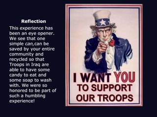 ReflectionThis experience has been an eye opener. We see that one simple can,can be saved by your entire community and recycled so that Troops in Iraq are able to have some candy to eat and some soap to wash with. We were so honored to be part of such a humbling experience!