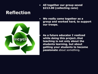 Reflection All together our group saved $213.00 (collecting cans)We really came together as a group and worked hard, to support our troops. As a future educator I realized while doing this project..that teaching is not only about the students learning, but about getting your students to become passionate about something. 