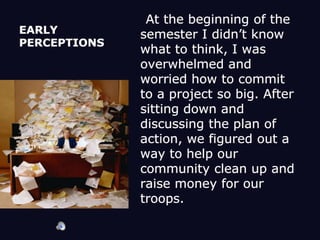 EARLY PERCEPTIONS    At the beginning of the semester I didn’t know what to think, I was overwhelmed and worried how to commit to a project so big. After sitting down and discussing the plan of action, we figured out a way to help our community clean up and raise money for our troops. 
