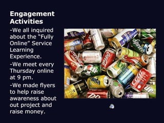Engagement Activities-We all inquired about the “Fully Online” Service Learning Experience.-We meet every Thursday online at 9 pm. -We made flyers to help raise awareness about out project and raise money. 