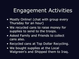 Engagement ActivitiesMostly Online! (chat with group every Thursday for an hour) We recycled cans to raise money for supplies to send to the troops.Asked Family and Friends to collect cans also.Recycled cans at Top Dollar Recycling. We bought supplies at the Local Walgreen's and Shipped them to Iraq.