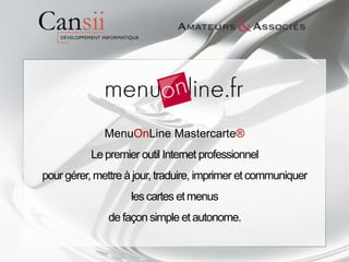 MenuOnLine Mastercarte®
           Le premier outil Internet professionnel
pour gérer, mettre à jour, traduire, imprimer et communiquer
                    les cartes et menus
               de façon simple et autonome.
 