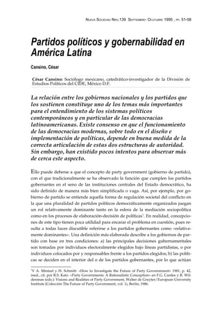 NUEVA SOCIEDAD NRO.139 SEPTIEMBRE- OCUTUBRE 1995 , PP. 51-58




Partidos políticos y gobernabilidad en
América Latina
Cansino, César

    César Cansino: Sociólogo mexicano, catedrático-investigador de la División de
    Estudios Políticos del CIDE, México D.F.


La relación entre los gobiernos nacionales y los partidos que
los sostienen constituye uno de los temas más importantes
para el entendimiento de los sistemas políticos
contemporáneos y en particular de las democracias
latinoamericanas. Existe consenso en que el funcionamiento
de las democracias modernas, sobre todo en el diseño e
implementación de políticas, depende en buena medida de la
correcta articulación de estas dos estructuras de autoridad.
Sin embargo, han existido pocos intentos para observar más
de cerca este aspecto.

Ello puede deberse a que el concepto de party government (gobierno de partido),
con el que tradicionalmente se ha observado la función que cumplen los partidos
gobernantes en el seno de las instituciones centrales del Estado democrático, ha
sido definido de manera más bien simplificada o vaga. Así, por ejemplo, por go-
bierno de partido se entiende aquella forma de regulación societal del conflicto en
la que una pluralidad de partidos políticos democráticamente organizados juegan
un rol relativamente dominante tanto en la esfera de la mediación sociopolítica
como en los procesos de elaboración-decisión de políticas1. En realidad, concepcio-
nes de este tipo tienen poca utilidad para encarar el problema en cuestión, pues re-
sulta a todas luces discutible referirse a los partidos gobernantes como «relativa-
mente dominantes». Una definición más elaborada describe a los gobiernos de par-
tido con base en tres condiciones: a) las principales decisiones gubernamentales
son tomadas por individuos electoralmente elegidos bajo líneas partidistas, o por
individuos colocados por y responsables frente a los partidos elegidos; b) las políti-
cas se deciden en el interior del o de los partidos gobernantes, por lo que actúan

1
 V A. Mintzel y H. Schmitt: «How to Investigate the Future of Party Governmnent» 1981, p. 42,
ined., cit. por R.S. Katz: «Party Governments: A Rationalistic Conception» en F.G. Castles y R. Wil-
denman (eds.): Visions and Realities of Party Government, Walter de Gruyter/European University
Institute (Colección The Future of Party Government, vol. 1), Berlín, 1986.
 