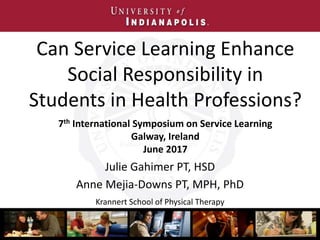 Can Service Learning Enhance
Social Responsibility in
Students in Health Professions?
Julie Gahimer PT, HSD
Anne Mejia-Downs PT, MPH, PhD
Krannert School of Physical Therapy
7th International Symposium on Service Learning
Galway, Ireland
June 2017
 