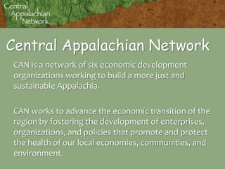 Central Appalachian Network CAN is a network of six economic development organizations working to build a more just and sustainable Appalachia. CAN works to advance the economic transition of the region by fostering the development of enterprises, organizations, and policies that promote and protect the health of our local economies, communities, and environment. 