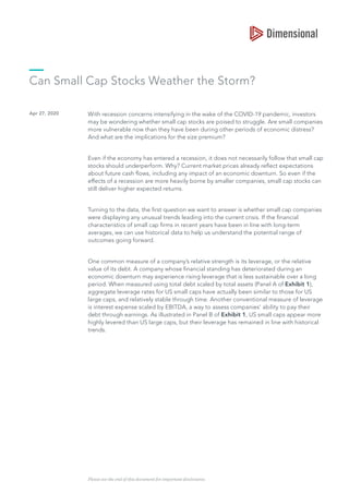 Can Small Cap Stocks Weather the Storm?
Apr 27, 2020 With recession concerns intensifying in the wake of the COVID-19 pandemic, investors
may be wondering whether small cap stocks are poised to struggle. Are small companies
more vulnerable now than they have been during other periods of economic distress?
And what are the implications for the size premium?
Even if the economy has entered a recession, it does not necessarily follow that small cap
stocks should underperform. Why? Current market prices already reflect expectations
about future cash flows, including any impact of an economic downturn. So even if the
effects of a recession are more heavily borne by smaller companies, small cap stocks can
still deliver higher expected returns.
Turning to the data, the first question we want to answer is whether small cap companies
were displaying any unusual trends leading into the current crisis. If the financial
characteristics of small cap firms in recent years have been in line with long-term
averages, we can use historical data to help us understand the potential range of
outcomes going forward.
One common measure of a company’s relative strength is its leverage, or the relative
value of its debt. A company whose financial standing has deteriorated during an
economic downturn may experience rising leverage that is less sustainable over a long
period. When measured using total debt scaled by total assets (Panel A of Exhibit 1),
aggregate leverage rates for US small caps have actually been similar to those for US
large caps, and relatively stable through time. Another conventional measure of leverage
is interest expense scaled by EBITDA, a way to assess companies’ ability to pay their
debt through earnings. As illustrated in Panel B of Exhibit 1, US small caps appear more
highly levered than US large caps, but their leverage has remained in line with historical
trends.
Please see the end of this document for important disclosures.
 
