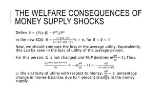 THE WELFARE CONSEQUENCES OF
MONEY SUPPLY SHOCKS
Define θ = (𝑃 𝑒, β − 𝑃 𝑜)/𝑃 𝑜
In the new EQU: θ =
1−𝛼(1−𝛽)
1−𝛽 −𝛼(1−𝛽)
*e > e, for 0 < β < 1
Now, we should compute the loss in the average utility. Equivalently,
this can be seen in the loss of utility of the average person.
For this person, G is not changed and M/P declines e(
𝑑𝜃
𝑑𝑒
− 1).Thus,
𝑑𝑈 𝑎𝑣𝑒𝑟𝑎𝑔𝑒 𝑝𝑒𝑟𝑠𝑜𝑛
𝑑𝑒
= −𝛼(
𝑑𝜃
𝑑𝑒
− 1) = -
𝛼𝛽
(1−𝛼)(1−𝛽)
𝛼: the elasticity of utility with respect to money,
𝑑𝜃
𝑑𝑒
− 1: percentage
change in money balances due to 1 percent change in the money
supply
 