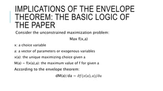 IMPLICATIONS OF THE ENVELOPE
THEOREM: THE BASIC LOGIC OF
THE PAPER
Consider the unconstrained maximization problem:
Max f(x,a)
x: a choice variable
a: a vector of parameters or exogenous variables
x(a): the unique maximizing choice given a
M(a) = f(x(a),a): the maximum value of f for given a
According to the envelope theorem:
dM(a)/da = 𝜕𝑓(𝑥 𝑎 , 𝑎)/𝜕𝑎
 