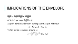 IMPLICATIONS OF THE ENVELOPE
𝑑𝑀(𝑎)
𝑑𝑎
=
𝜕𝑓(𝑥,𝑎)
𝜕𝑥
𝑑𝑥(𝑎)
𝑑𝑎
+
𝜕𝑓(𝑥 𝑎 ,𝑎)
𝜕𝑎
Of F.O.C, we have:
𝜕𝑓(𝑥,𝑎)
𝜕𝑥
= 0
A agent behaving inertially, leaving x unchanged, will incur
ℒ = f(𝑥1, 𝑎1) – f(𝑥0, 𝑎1)
Taylor-series expansion around 𝑥1:
ℒ ≈
1
2
(
𝜕2 𝑓(𝑥1,𝑎1)
𝜕𝑥2 )∗(𝑥0−𝑥1)2
 