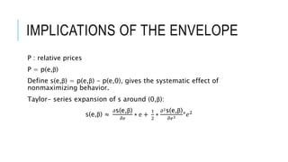IMPLICATIONS OF THE ENVELOPE
P : relative prices
P = p(e,β)
Define s(e,β) = p(e,β) - p(e,0), gives the systematic effect of
nonmaximizing behavior.
Taylor- series expansion of s around (0,β):
s(e,β) ≈
𝜕s(e,β)
𝜕𝑒
∗ e +
1
2
∗
𝜕2s(e,β)
𝜕𝑒2 *𝑒2
 