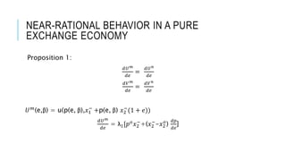 NEAR-RATIONAL BEHAVIOR IN A PURE
EXCHANGE ECONOMY
Proposition 1:
𝑑𝑈 𝑚
𝑑𝑒
=
𝑑𝑈 𝑛
𝑑𝑒
𝑑𝑉 𝑚
𝑑𝑒
=
𝑑𝑉 𝑛
𝑑𝑒
𝑈 𝑚(e,β) = u(p(e, β),𝑥1
−
+p(e, β) 𝑥2
−
(1 + 𝑒))
𝑑𝑈 𝑚
𝑑𝑒
= λ1[𝑝 𝑜 𝑥2
−
+(𝑥2
−
-𝑥2
𝑜
)
𝑑𝑝
𝑑𝑒
]
 