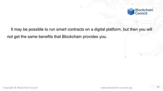 Copyright © Blockchain Council www.blockchain-council.org
It may be possible to run smart contracts on a digital platform, but then you will
not get the same benefits that Blockchain provides you.
10
 