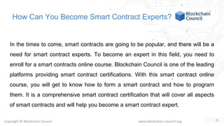 Copyright © Blockchain Council www.blockchain-council.org
How Can You Become Smart Contract Experts?
In the times to come, smart contracts are going to be popular, and there will be a
need for smart contract experts. To become an expert in this field, you need to
enroll for a smart contracts online course. Blockchain Council is one of the leading
platforms providing smart contract certifications. With this smart contract online
course, you will get to know how to form a smart contract and how to program
them. It is a comprehensive smart contract certification that will cover all aspects
of smart contracts and will help you become a smart contract expert.
11
 