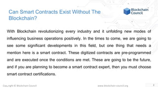 Copyright © Blockchain Council www.blockchain-council.org
Can Smart Contracts Exist Without The
Blockchain?
With Blockchain revolutionizing every industry and it unfolding new modes of
influencing business operations positively. In the times to come, we are going to
see some significant developments in this field, but one thing that needs a
mention here is a smart contract. These digitized contracts are pre-programmed
and are executed once the conditions are met. These are going to be the future,
and if you are planning to become a smart contract expert, then you must choose
smart contract certifications.
2
 