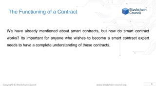 Copyright © Blockchain Council www.blockchain-council.org
The Functioning of a Contract
We have already mentioned about smart contracts, but how do smart contract
works? Its important for anyone who wishes to become a smart contract expert
needs to have a complete understanding of these contracts.
3
 