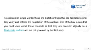 Copyright © Blockchain Council www.blockchain-council.org
To explain it in simple words; these are digital contracts that are facilitated online;
they verify and enforce the negotiation of the contract. One of the key factors that
you must know about these contracts is that they are executed digitally on a
Blockchain platform and are not governed by the third party.
4
 