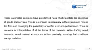 Copyright © Blockchain Council www.blockchain-council.org
These automated contracts have pre-defined rules which facilitate the exchange
of goods and services. This is to enhance transparency in the system and reduce
the fees and assuaging the probability of conflict over non-performance. There is
no room for interpretation of all the terms of the contracts. While drafting smart
contracts, smart contract experts are written precisely, ensuring that conditions
are apt and clear.
5
 