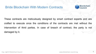 Copyright © Blockchain Council www.blockchain-council.org
Bride Blockchain With Modern Contracts
These contracts are meticulously designed by smart contract experts and are
crafted to execute once the conditions of the contracts are met without the
intervention of third parties. In case of breach of contract, the party is not
damaged by it.
6
 
