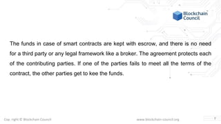 Copyright © Blockchain Council www.blockchain-council.org
The funds in case of smart contracts are kept with escrow, and there is no need
for a third party or any legal framework like a broker. The agreement protects each
of the contributing parties. If one of the parties fails to meet all the terms of the
contract, the other parties get to kee the funds.
7
 