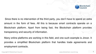 Copyright © Blockchain Council www.blockchain-council.org
Since there is no intervention of the third party, you don’t have to spend an extra
amount in the form of fees. All this is because smart contracts operate on a
Blockchain platform. Apart from being fast, the Blockchain platform provides
transparency and security of information.
Many online platforms are working in this field, and one such example is Jincor. It
provides a simplified Blockchain platform that handles trade agreements and
employment contracts.
8
 