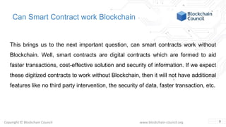 Copyright © Blockchain Council www.blockchain-council.org
Can Smart Contract work Blockchain
This brings us to the next important question, can smart contracts work without
Blockchain. Well, smart contracts are digital contracts which are formed to aid
faster transactions, cost-effective solution and security of information. If we expect
these digitized contracts to work without Blockchain, then it will not have additional
features like no third party intervention, the security of data, faster transaction, etc.
9
 