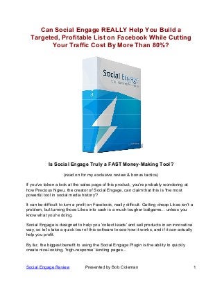 Social Engage Review Presented by Bob Coleman 1
Can Social Engage REALLY Help You Build a
Targeted, Profitable List on Facebook While Cutting
Your Traffic Cost By More Than 80%?
Is Social Engage Truly a FAST Money-Making Tool?
(read on for my exclusive review & bonus tactics)
If you've taken a look at the sales page of this product, you're probably wondering at
how Precious Ngwu, the creator of Social Engage, can claim that this is 'the most
powerful tool in social media history'?
It can be difficult to turn a profit on Facebook, really difficult. Getting cheap Likes isn't a
problem, but turning those Likes into cash is a much tougher ballgame... unless you
know what you're doing.
Social Engage is designed to help you 'collect leads' and sell products in an innovative
way, so let’s take a quick tour of this software to see how it works, and if it can actually
help you profit.
By far, the biggest benefit to using the Social Engage Plugin is the ability to quickly
create nice-looking, 'high-response' landing pages...
 