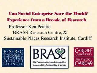 Can Social Enterprise Save the World?
Experience froma Decade of Research.”
Professor Ken Peattie
BRASS Research Centre, &
Sustainable Places Research Institute, Cardiff
 