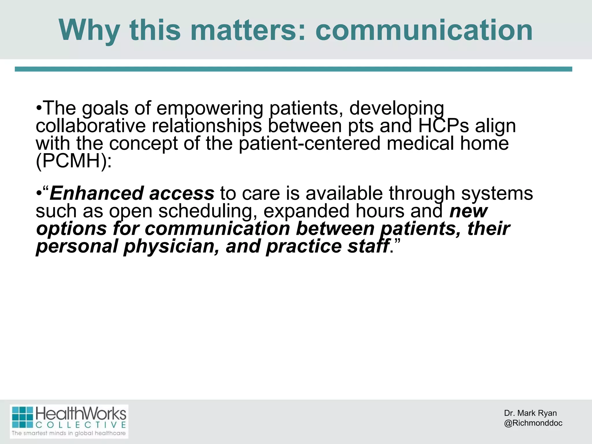 The goals of empowering patients, developing collaborative relationships between pts and HCPs align with the concept of the patient-centered medical home (PCMH): “ Enhanced access  to care is available through systems such as open scheduling, expanded hours and  new options for communication between patients, their personal physician, and practice staff . ” Why this matters: communication Dr. Mark Ryan @Richmonddoc 