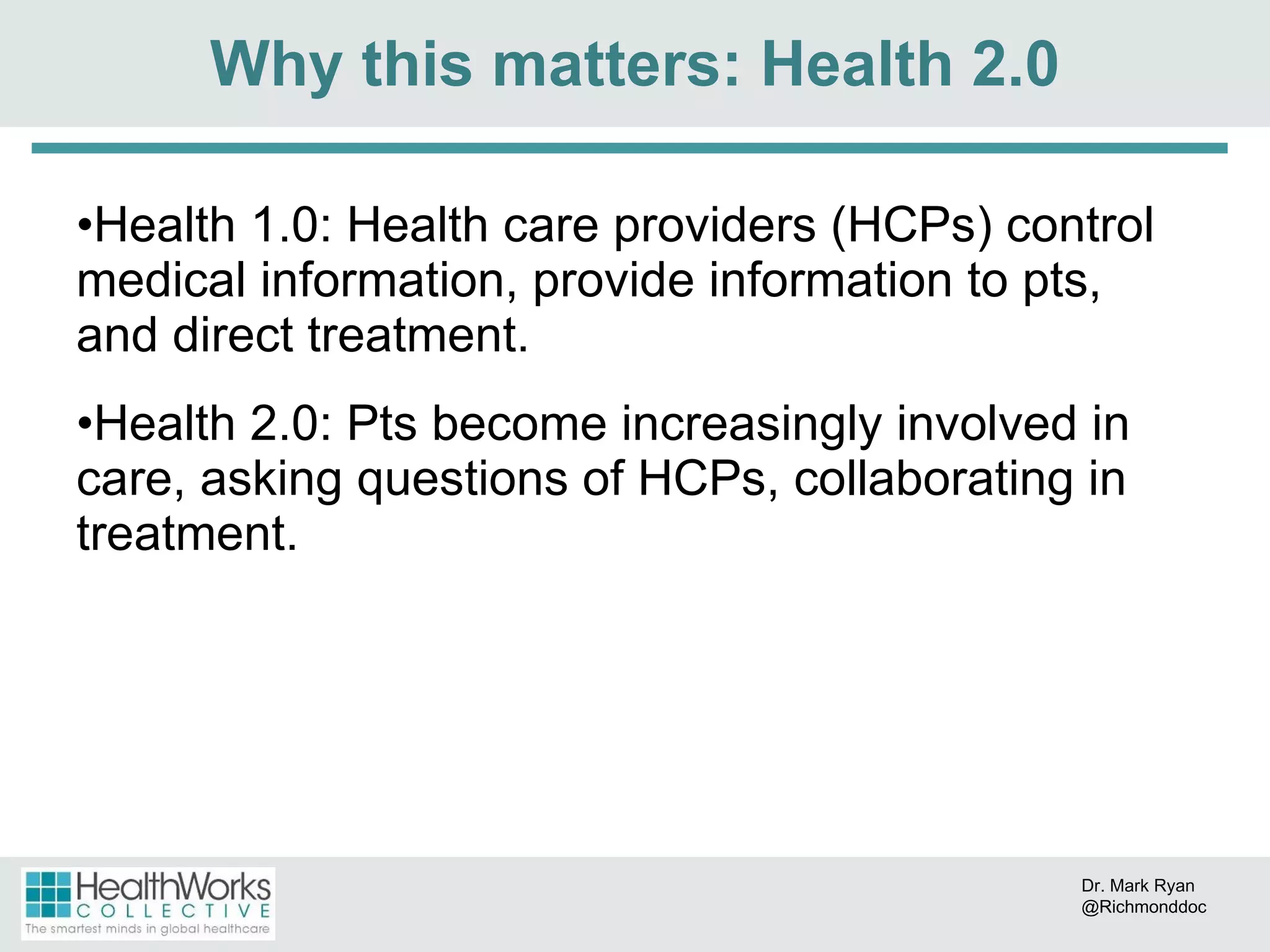 Health 1.0: Health care providers (HCPs) control medical information, provide information to pts, and direct treatment. Health 2.0: Pts become increasingly involved in care, asking questions of HCPs, collaborating in treatment. Why this matters: Health 2.0 Dr. Mark Ryan @Richmonddoc 
