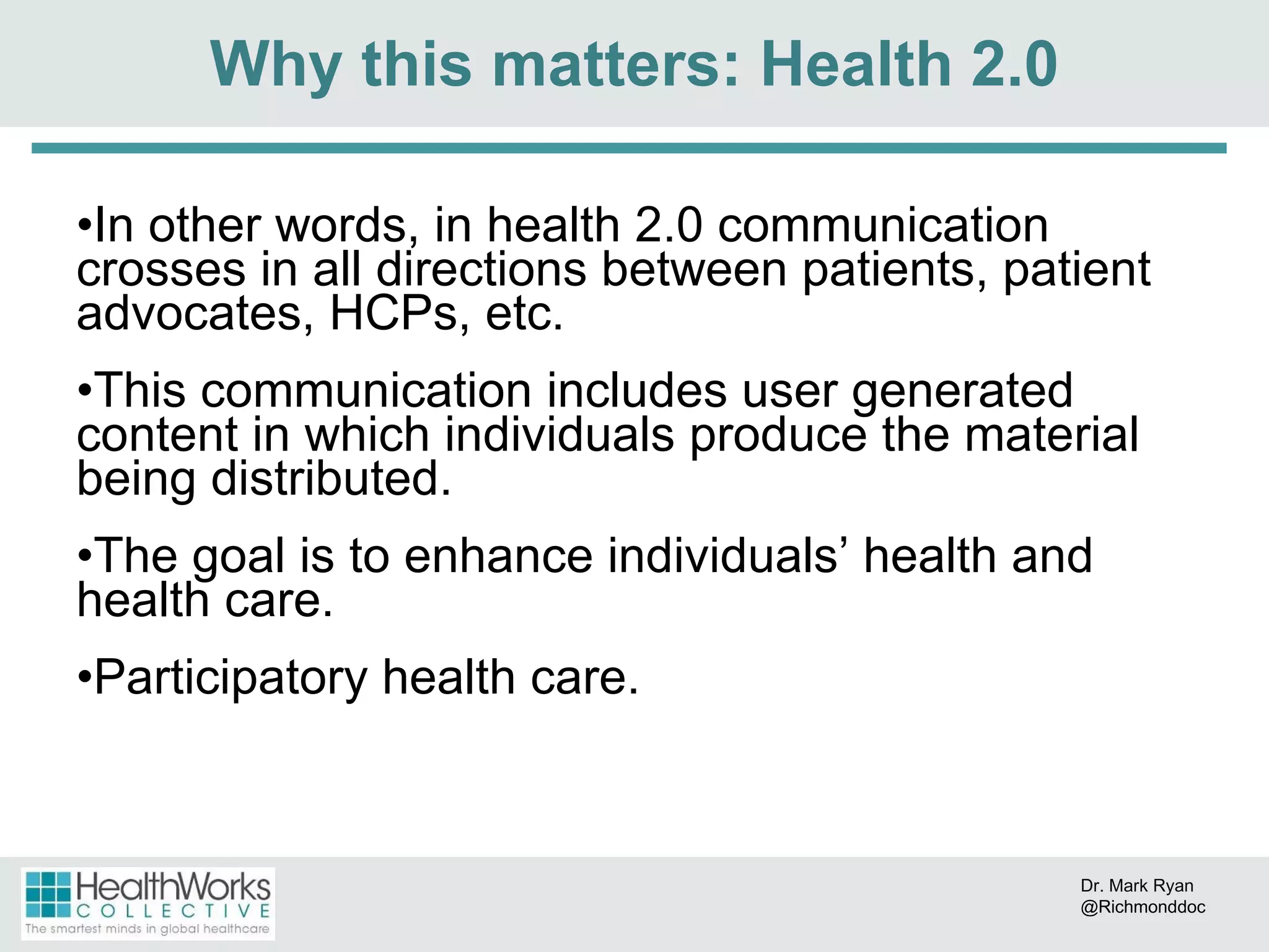 In other words, in health 2.0 communication crosses in all directions between patients, patient advocates, HCPs, etc. This communication includes user generated content in which individuals produce the material being distributed. The goal is to enhance individuals’ health and health care.  Participatory health care. Why this matters: Health 2.0 Dr. Mark Ryan @Richmonddoc 